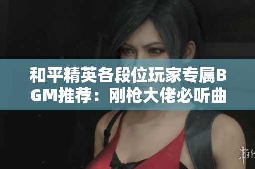 和平精英各段位玩家专属BGM推荐：刚枪大佬必听曲目！