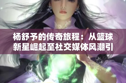 杨舒予的传奇旅程：从篮球新星崛起至社交媒体风潮引领者