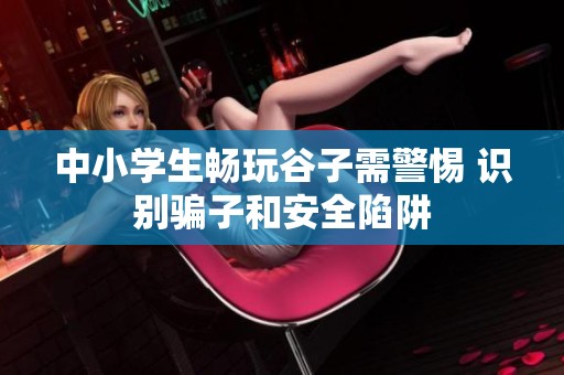 中小学生畅玩谷子需警惕 识别骗子和安全陷阱