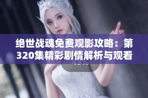 绝世战魂免费观影攻略：第320集精彩剧情解析与观看链接分享