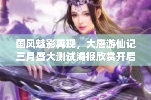 国风魅影再现，大唐游仙记三月盛大测试海报欣赏开启古风潮流新篇章
