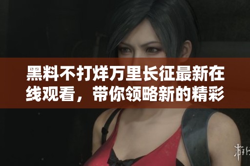 黑料不打烊万里长征最新在线观看，带你领略新的精彩瞬间