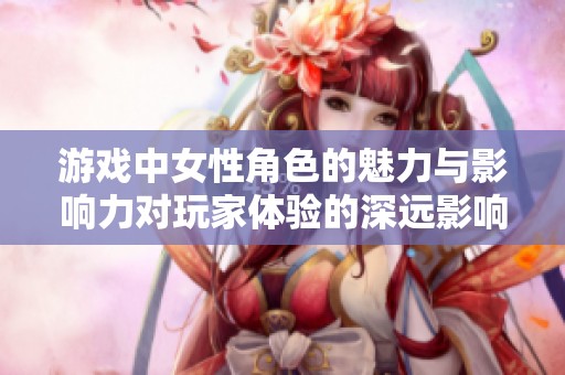 游戏中女性角色的魅力与影响力对玩家体验的深远影响