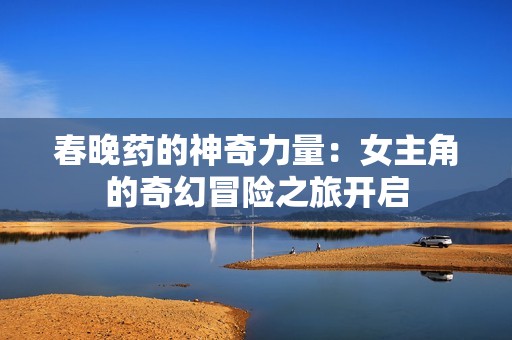 春晚药的神奇力量：女主角的奇幻冒险之旅开启