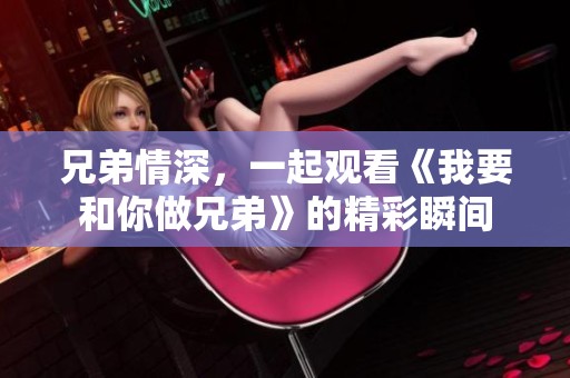 兄弟情深，一起观看《我要和你做兄弟》的精彩瞬间
