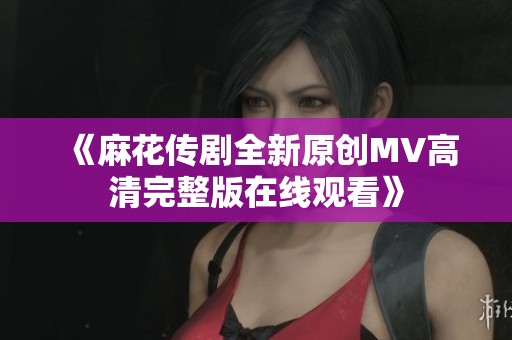 《麻花传剧全新原创MV高清完整版在线观看》