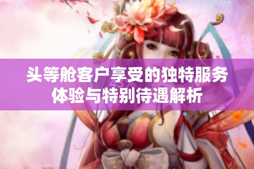 头等舱客户享受的独特服务体验与特别待遇解析