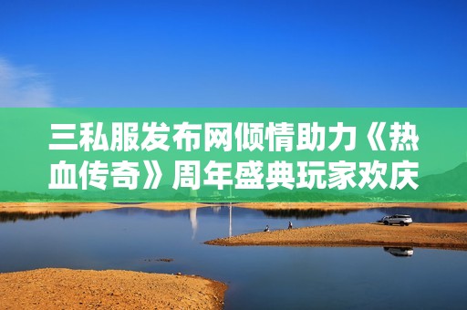 三私服发布网倾情助力《热血传奇》周年盛典玩家欢庆不停歇