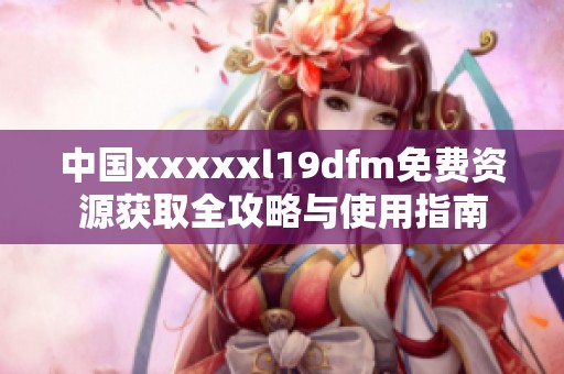 中国xxxxxl19dfm免费资源获取全攻略与使用指南