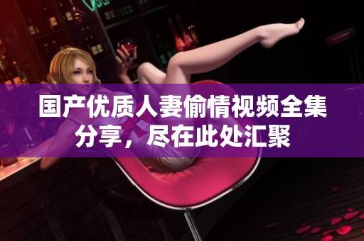 国产优质人妻偷情视频全集分享，尽在此处汇聚