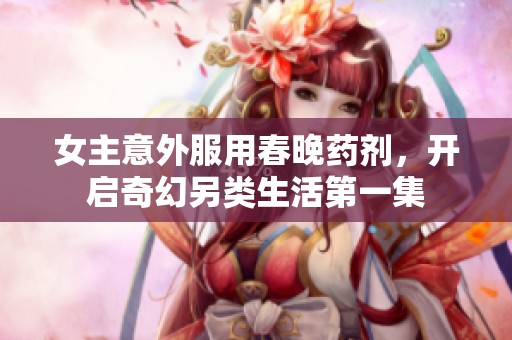 女主意外服用春晚药剂，开启奇幻另类生活第一集