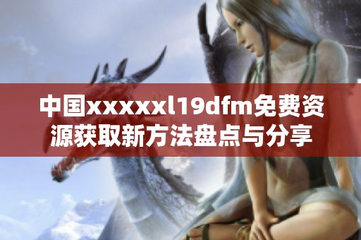 中国xxxxxl19dfm免费资源获取新方法盘点与分享