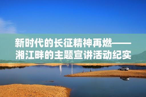 新时代的长征精神再燃——湘江畔的主题宣讲活动纪实