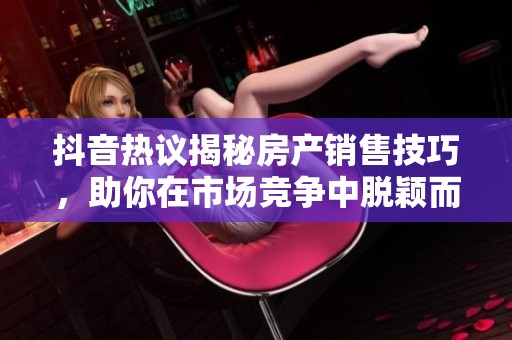 抖音热议揭秘房产销售技巧，助你在市场竞争中脱颖而出