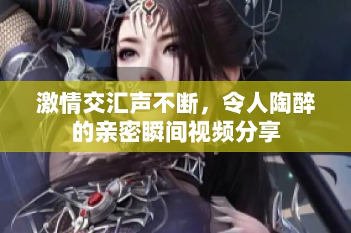 激情交汇声不断，令人陶醉的亲密瞬间视频分享