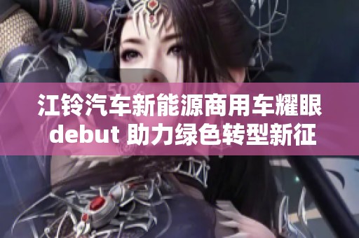 江铃汽车新能源商用车耀眼 debut 助力绿色转型新征程