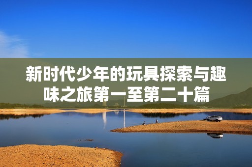 新时代少年的玩具探索与趣味之旅第一至第二十篇