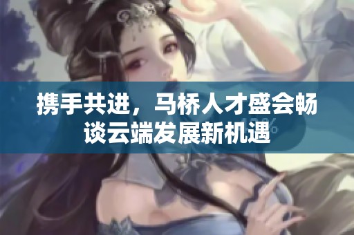 携手共进，马桥人才盛会畅谈云端发展新机遇