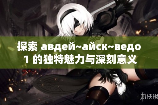 探索 авдей~айск~ведо 1 的独特魅力与深刻意义