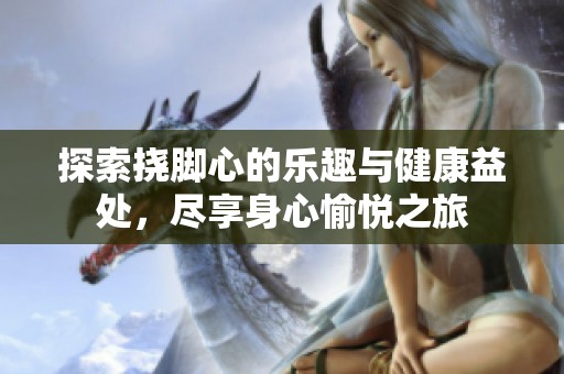 探索挠脚心的乐趣与健康益处，尽享身心愉悦之旅