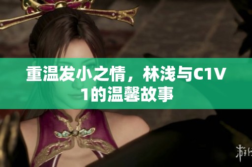 重温发小之情，林浅与C1V1的温馨故事