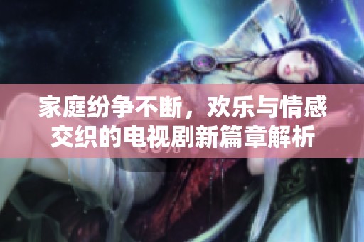 家庭纷争不断，欢乐与情感交织的电视剧新篇章解析