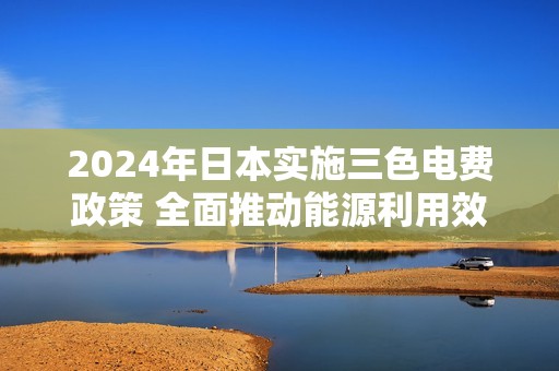 2024年日本实施三色电费政策 全面推动能源利用效率提升