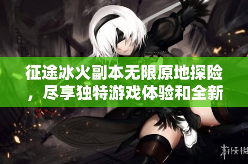 征途冰火副本无限原地探险，尽享独特游戏体验和全新挑战