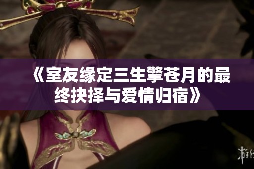 《室友缘定三生擎苍月的最终抉择与爱情归宿》
