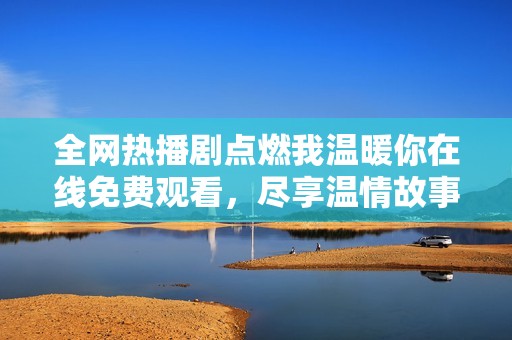 全网热播剧点燃我温暖你在线免费观看，尽享温情故事乐趣
