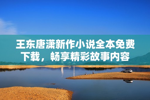 王东唐潇新作小说全本免费下载，畅享精彩故事内容