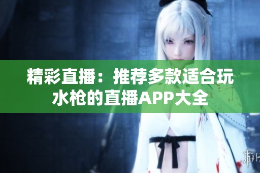 精彩直播：推荐多款适合玩水枪的直播APP大全
