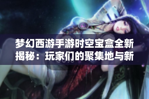 梦幻西游手游时空宝盒全新揭秘：玩家们的聚集地与新系统探秘