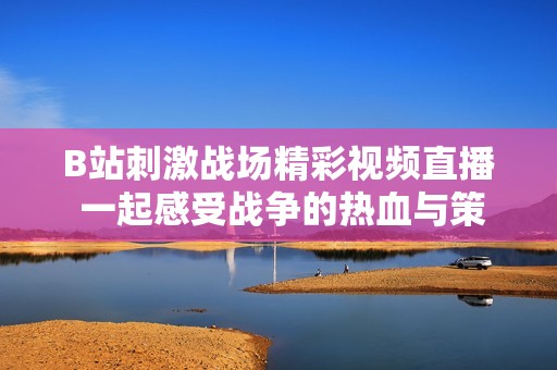 B站刺激战场精彩视频直播 一起感受战争的热血与策略