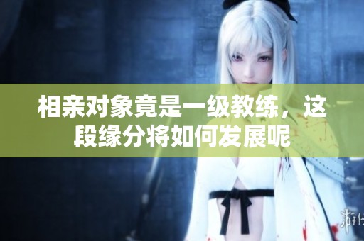 相亲对象竟是一级教练，这段缘分将如何发展呢
