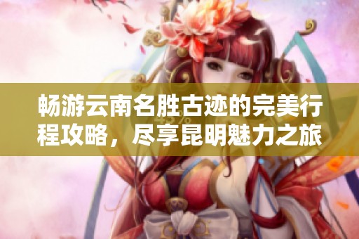 畅游云南名胜古迹的完美行程攻略，尽享昆明魅力之旅