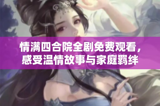 情满四合院全剧免费观看，感受温情故事与家庭羁绊