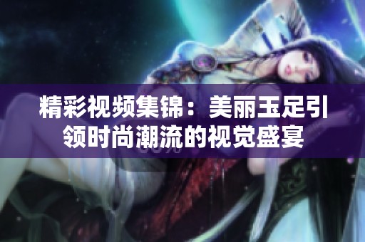 精彩视频集锦：美丽玉足引领时尚潮流的视觉盛宴