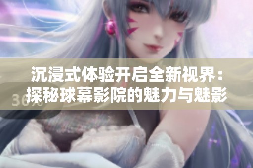 沉浸式体验开启全新视界：探秘球幕影院的魅力与魅影