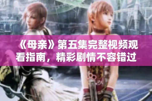 《母亲》第五集完整视频观看指南，精彩剧情不容错过