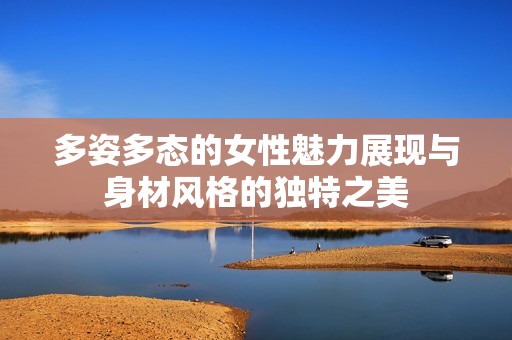 多姿多态的女性魅力展现与身材风格的独特之美