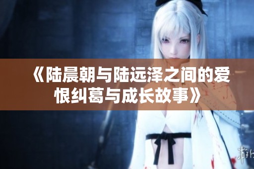 《陆晨朝与陆远泽之间的爱恨纠葛与成长故事》