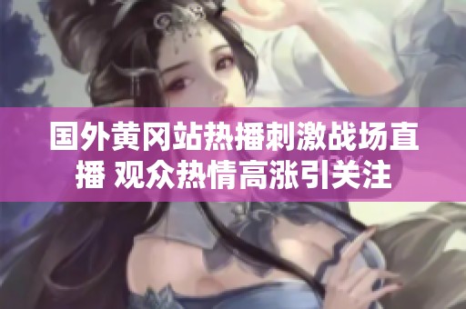 国外黄冈站热播刺激战场直播 观众热情高涨引关注