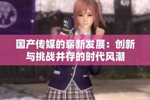 国产传媒的崭新发展：创新与挑战并存的时代风潮