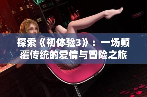 探索《初体验3》：一场颠覆传统的爱情与冒险之旅