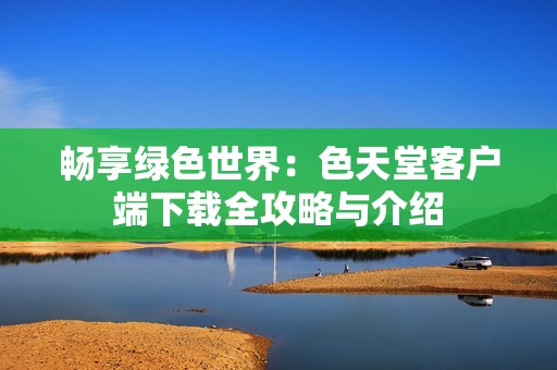 畅享绿色世界：色天堂客户端下载全攻略与介绍