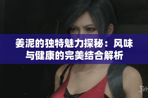 姜泥的独特魅力探秘：风味与健康的完美结合解析