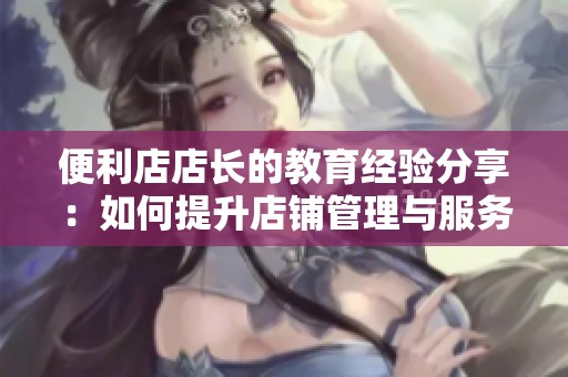 便利店店长的教育经验分享：如何提升店铺管理与服务水平