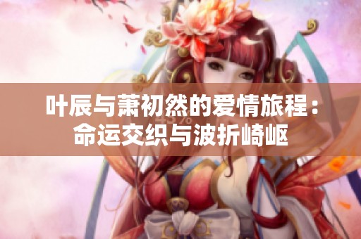 叶辰与萧初然的爱情旅程：命运交织与波折崎岖