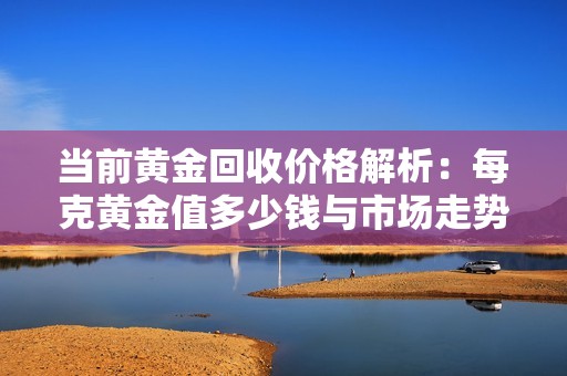 当前黄金回收价格解析：每克黄金值多少钱与市场走势分析